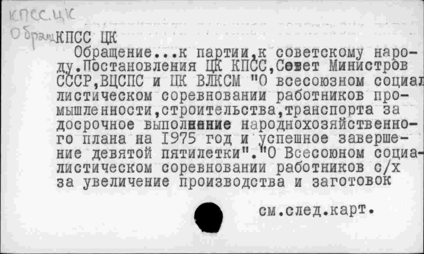 ﻿КПСС ЦК
Обращение...к партии,к советскому народу.Постановления ЦК КПСС,Севет Министров СССР,ВЦСПС и ПК ВЛКСМ "О всесоюзном социа! диетическом соревновании работников промышленности, строительства, транспорта за досрочное выполнение народнохозяйственного плана на 1975 год и успешное завершение девятой пятилетки”."О Всесоюном социалистическом соревновании работников с/х за увеличение производства и заготовок
см.след.карт.